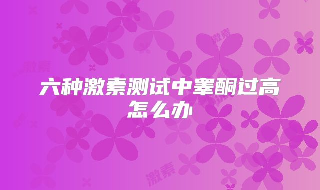 六种激素测试中睾酮过高怎么办