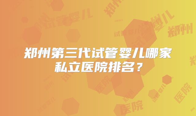郑州第三代试管婴儿哪家私立医院排名?