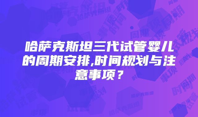 哈萨克斯坦三代试管婴儿的周期安排,时间规划与注意事项？