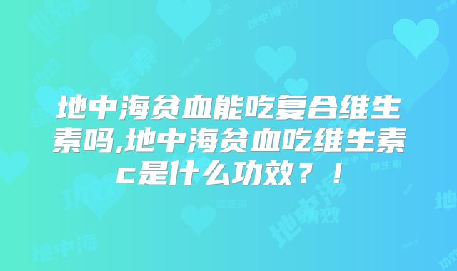地中海贫血能吃复合维生素吗,地中海贫血吃维生素c是什么功效？！