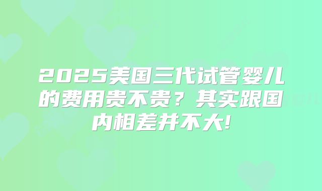 2025美国三代试管婴儿的费用贵不贵？其实跟国内相差并不大!