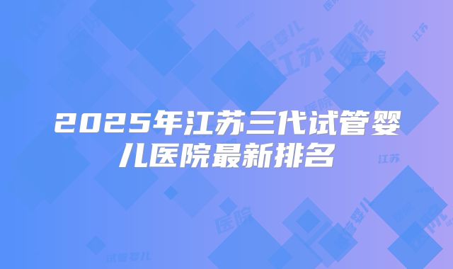 2025年江苏三代试管婴儿医院最新排名