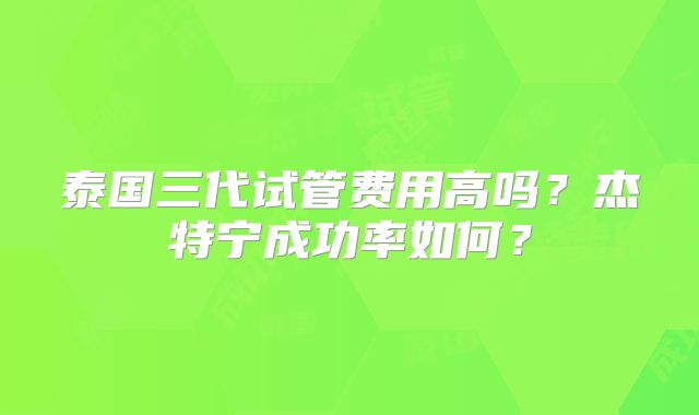 泰国三代试管费用高吗？杰特宁成功率如何？