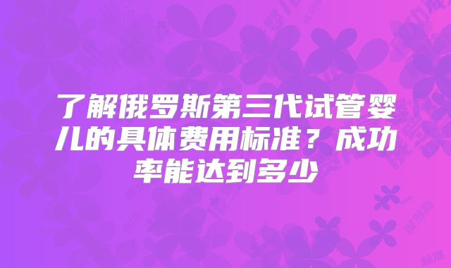 了解俄罗斯第三代试管婴儿的具体费用标准?成功率能达到多少