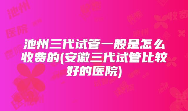 池州三代试管一般是怎么收费的(安徽三代试管比较好的医院)