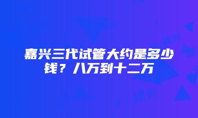 嘉兴三代试管大约是多少钱?八万到十二万