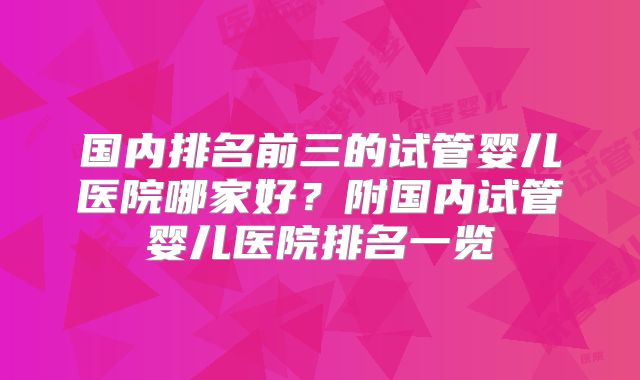 国内排名前三的试管婴儿医院哪家好？附国内试管婴儿医院排名一览