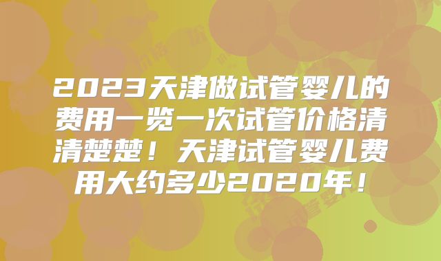 2023天津做试管婴儿的费用一览一次试管价格清清楚楚！天津试管婴儿费用大约多少2020年！