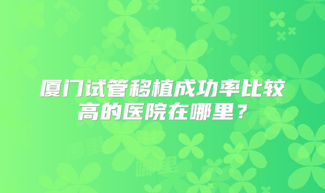 厦门试管移植成功率比较高的医院在哪里？
