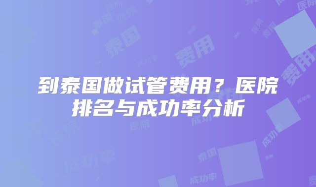 到泰国做试管费用?医院排名与成功率分析