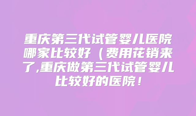 重庆第三代试管婴儿医院哪家比较好(费用花销来了,重庆做第三代试管婴儿比较好的医院!