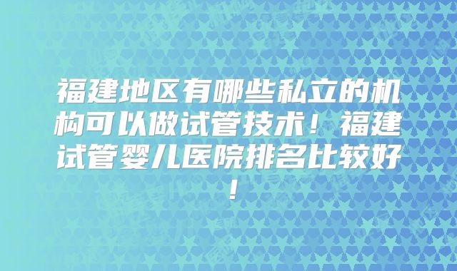 福建地区有哪些私立的机构可以做试管技术！福建试管婴儿医院排名比较好！