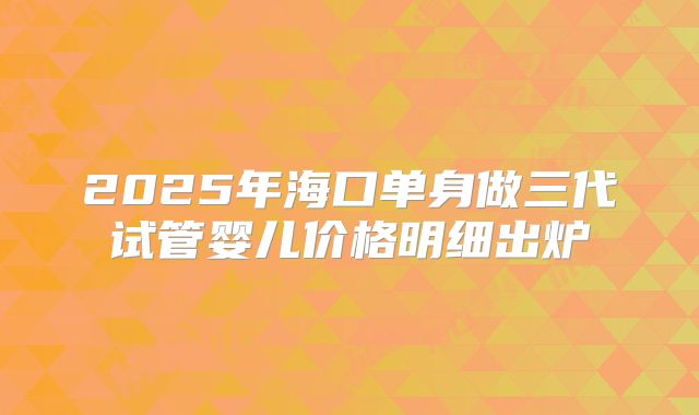2025年海口单身做三代试管婴儿价格明细出炉