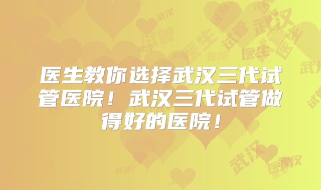 医生教你选择武汉三代试管医院！武汉三代试管做得好的医院！