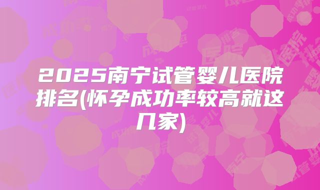 2025南宁试管婴儿医院排名(怀孕成功率较高就这几家)