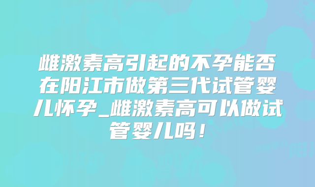雌激素高引起的不孕能否在阳江市做第三代试管婴儿怀孕_雌激素高可以做试管婴儿吗！