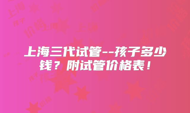 上海三代试管--孩子多少钱？附试管价格表！