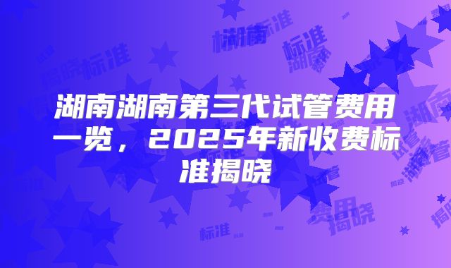 湖南湖南第三代试管费用一览，2025年新收费标准揭晓