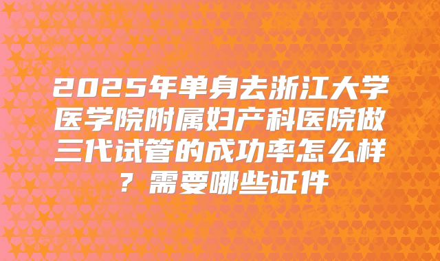 2025年单身去浙江大学医学院附属妇产科医院做三代试管的成功率怎么样?需要哪些证件
