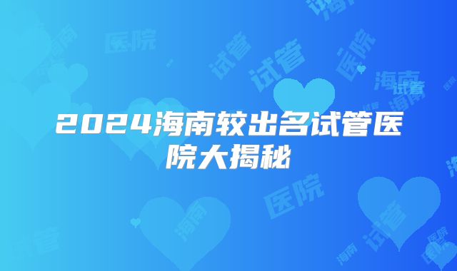 2024海南较出名试管医院大揭秘
