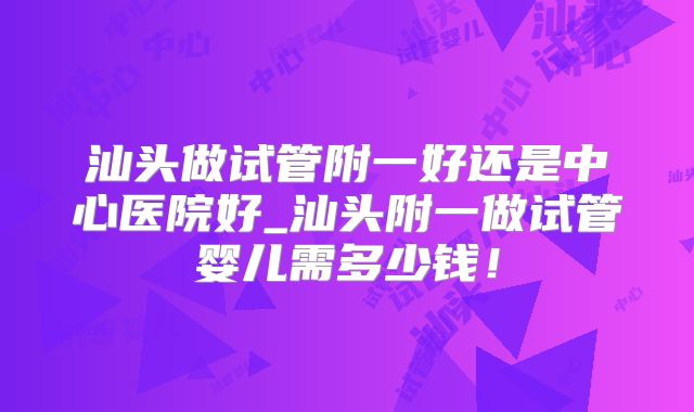 汕头做试管附一好还是中心医院好_汕头附一做试管婴儿需多少钱!