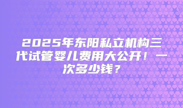 2025年东阳私立机构三代试管婴儿费用大公开!一次多少钱?