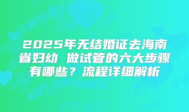 2025年无结婚证去海南省妇幼 做试管的六大步骤有哪些？流程详细解析