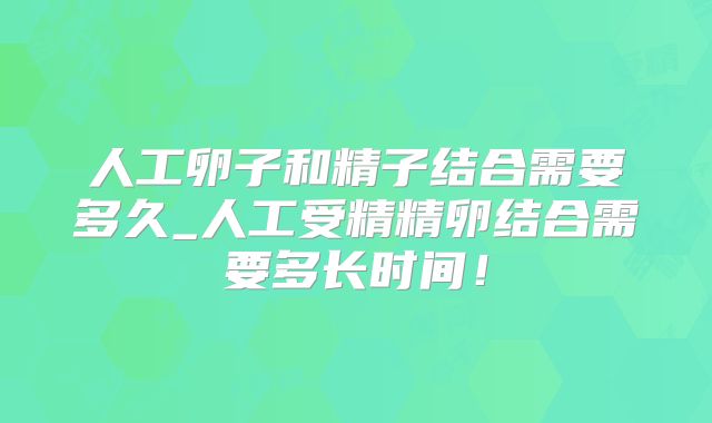 人工卵子和精子结合需要多久_人工受精精卵结合需要多长时间！