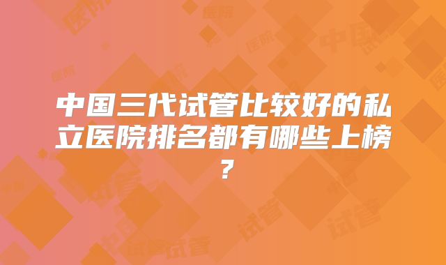 中国三代试管比较好的私立医院排名都有哪些上榜?
