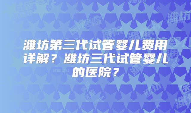 潍坊第三代试管婴儿费用详解?潍坊三代试管婴儿的医院?