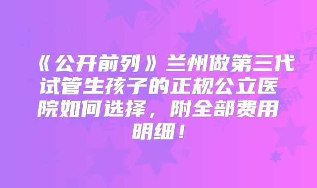 《公开前列》兰州做第三代试管生孩子的正规公立医院如何选择,附全部费用明细!
