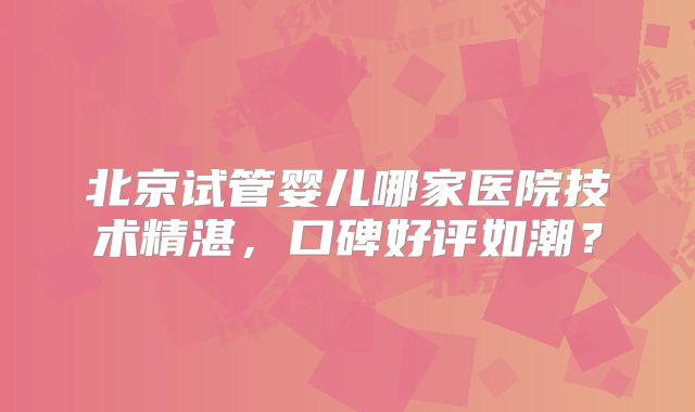 北京试管婴儿哪家医院技术精湛，口碑好评如潮？
