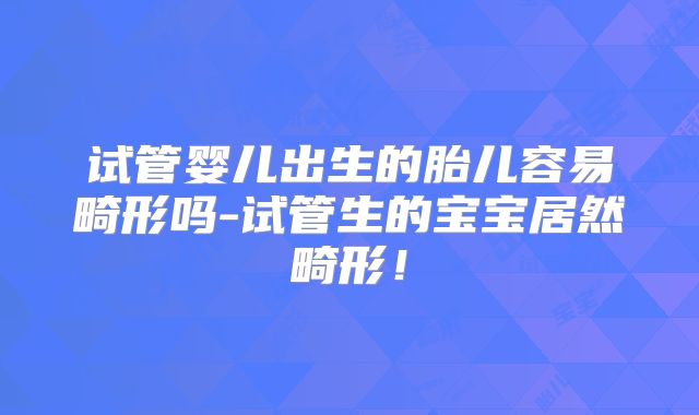 试管婴儿出生的胎儿容易畸形吗-试管生的宝宝居然畸形!