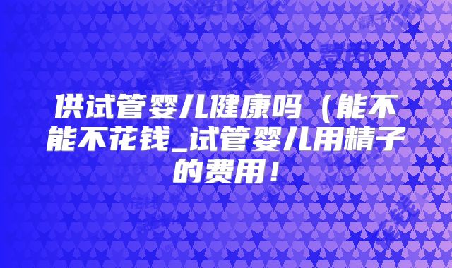 供试管婴儿健康吗(能不能不花钱_试管婴儿用精子的费用!