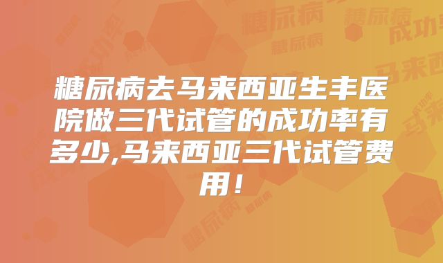 糖尿病去马来西亚生丰医院做三代试管的成功率有多少,马来西亚三代试管费用!