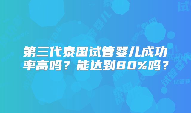 第三代泰国试管婴儿成功率高吗?能达到80%吗?