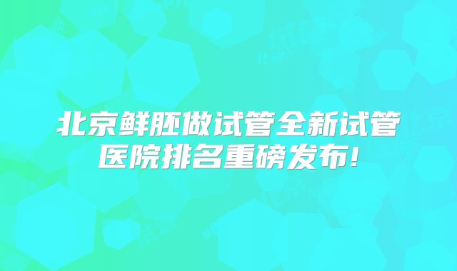 北京鲜胚做试管全新试管医院排名重磅发布!