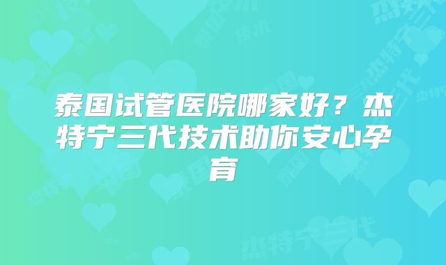 泰国试管医院哪家好？杰特宁三代技术助你安心孕育