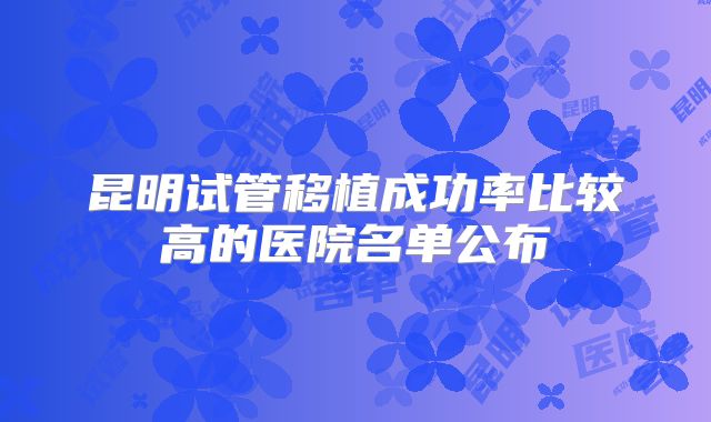 昆明试管移植成功率比较高的医院名单公布