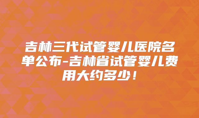 吉林三代试管婴儿医院名单公布-吉林省试管婴儿费用大约多少!