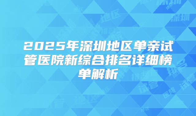2025年深圳地区单亲试管医院新综合排名详细榜单解析