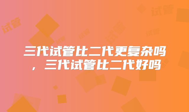三代试管比二代更复杂吗,三代试管比二代好吗