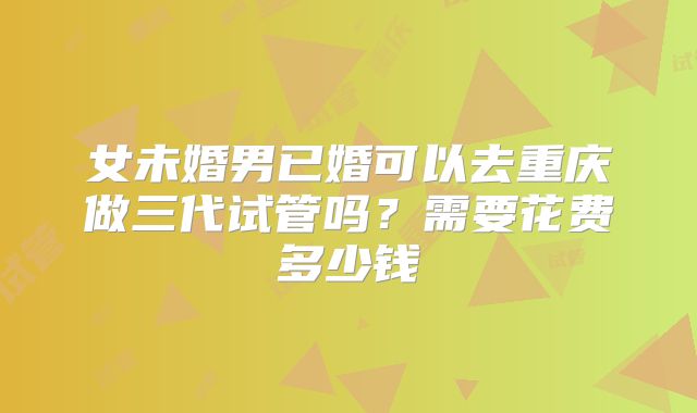 女未婚男已婚可以去重庆做三代试管吗？需要花费多少钱