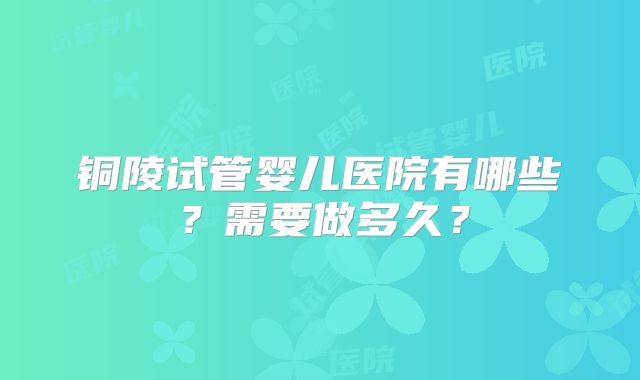 铜陵试管婴儿医院有哪些？需要做多久？