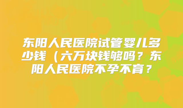 东阳人民医院试管婴儿多少钱（六万块钱够吗？东阳人民医院不孕不育？