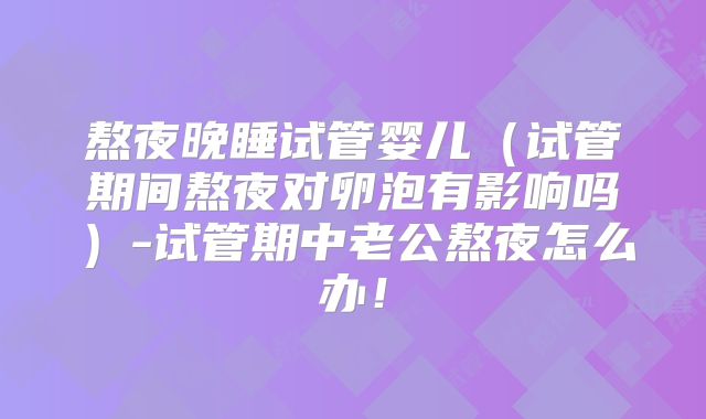 熬夜晚睡试管婴儿（试管期间熬夜对卵泡有影响吗）-试管期中老公熬夜怎么办！