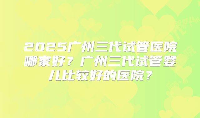 2025广州三代试管医院哪家好？广州三代试管婴儿比较好的医院？