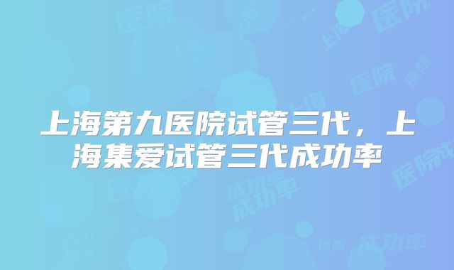 上海第九医院试管三代,上海集爱试管三代成功率