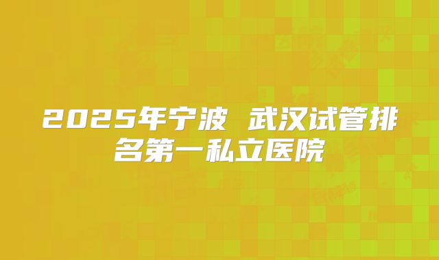 2025年宁波 武汉试管排名第一私立医院