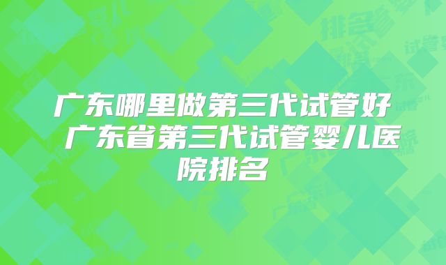 广东哪里做第三代试管好 广东省第三代试管婴儿医院排名